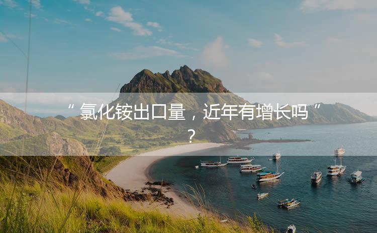 氯化銨出口量，近年有增長(zhǎng)嗎？